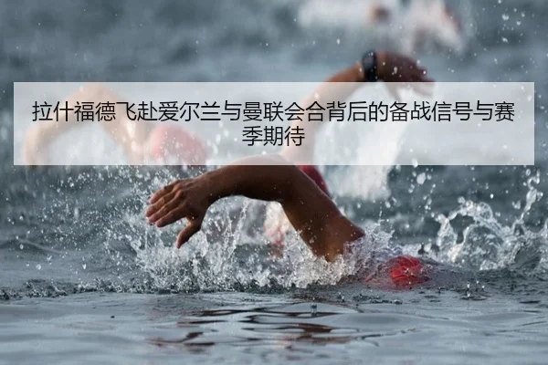 拉什福德飞赴爱尔兰与曼联会合背后的备战信号与赛季期待