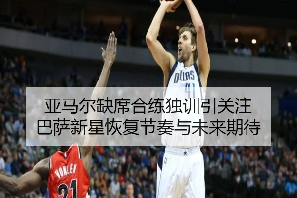 亚马尔缺席合练独训引关注 巴萨新星恢复节奏与未来期待